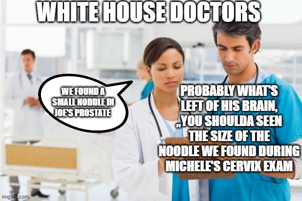 doctors find small noodle during Joe's prostate exam | WHITE HOUSE DOCTORS; PROBABLY WHAT'S LEFT OF HIS BRAIN, ,,YOU SHOULDA SEEN THE SIZE OF THE NOODLE WE FOUND DURING MICHELE'S CERVIX EXAM; WE FOUND A SMALL NODDLE IN JOE'S PROSTATE | image tagged in er doctors | made w/ Imgflip meme maker