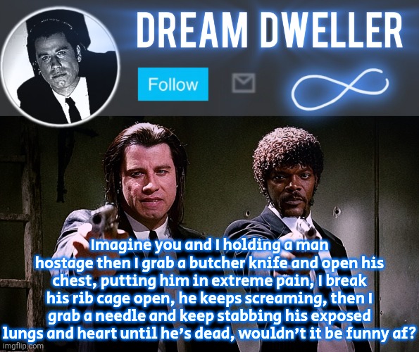 Quentin's Pulp Fiction template | Imagine you and I holding a man hostage then I grab a butcher knife and open his chest, putting him in extreme pain, I break his rib cage open, he keeps screaming, then I grab a needle and keep stabbing his exposed lungs and heart until he's dead, wouldn't it be funny af? | image tagged in quentin's pulp fiction template | made w/ Imgflip meme maker