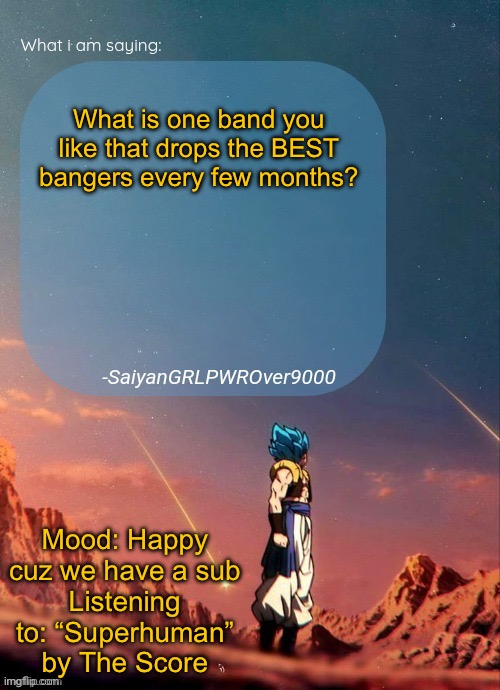 I’ll rate your bands in the comments! Also, QnA me cuz I’m bored | What is one band you like that drops the BEST bangers every few months? Mood: Happy cuz we have a sub
Listening to: “Superhuman” by The Score | image tagged in sayiangrlpwrover9000's new announcement page | made w/ Imgflip meme maker