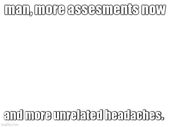 i put something here to prevent tags from showing up instead | man, more assesments now; and more unrelated headaches. | image tagged in unless im not at school tomorrow no progress on template,and i will likely be too mentaly ill for design | made w/ Imgflip meme maker