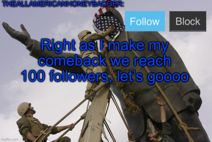 I’m proud of this community | Right as I make my comeback we reach 100 followers, let’s goooo | image tagged in theallamericanhoneybadger announcement template v4 | made w/ Imgflip meme maker