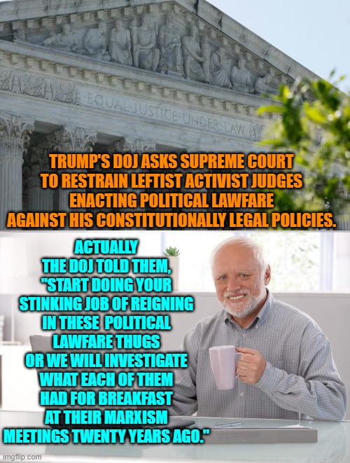 Live by political lawfare expire by political lawfare. | ACTUALLY THE DOJ TOLD THEM, "START DOING YOUR STINKING JOB OF REIGNING IN THESE  POLITICAL LAWFARE THUGS OR WE WILL INVESTIGATE WHAT EACH OF THEM HAD FOR BREAKFAST AT THEIR MARXISM MEETINGS TWENTY YEARS AGO."; TRUMP'S DOJ ASKS SUPREME COURT TO RESTRAIN LEFTIST ACTIVIST JUDGES ENACTING POLITICAL LAWFARE AGAINST HIS CONSTITUTIONALLY LEGAL POLICIES. | image tagged in old man cup of coffee | made w/ Imgflip meme maker