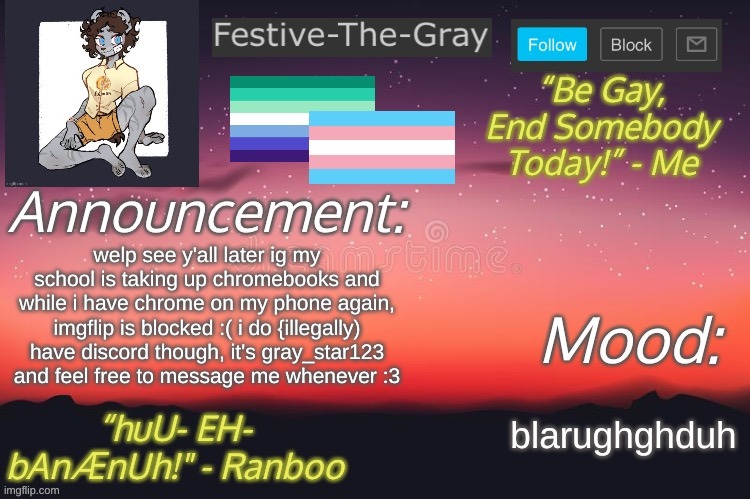 by illegally I mean my parents don't want me to have it or the app so I use the site :3 | welp see y'all later ig my school is taking up chromebooks and while i have chrome on my phone again, imgflip is blocked :( i do {illegally) have discord though, it's gray_star123 and feel free to message me whenever :3; blarughghduh | image tagged in festive-the-gray s announcement temp | made w/ Imgflip meme maker