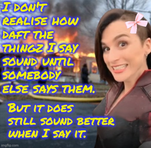 I simply can not contain the silliness | I don't realise how daft the thingz I say sound until somebody else says them. But it does still sound better when I say it. | image tagged in disaster girl stormfront edition | made w/ Imgflip meme maker