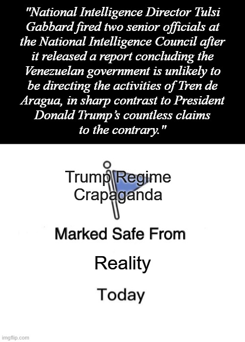 "That tracks" *OR* "Same mentality as ‘If we stop testing right now, we’d have very few [COVID] cases, if any’" | "National Intelligence Director Tulsi
Gabbard fired two senior officials at
the National Intelligence Council after
it released a report concluding the
Venezuelan government is unlikely to
be directing the activities of Tren de
Aragua, in sharp contrast to President
Donald Trump’s countless claims
to the contrary."; Trump Regime
Crapaganda; Reality | image tagged in short black template,memes,marked safe from | made w/ Imgflip meme maker