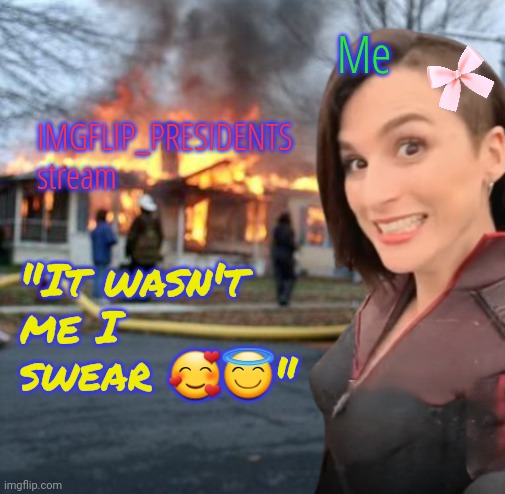 Why are you blaming me. It wasn't even my fault. I didn't do the thing I did, pinkie promise! | Me; IMGFLIP_PRESIDENTS stream; "It wasn't me I swear 🥰😇" | image tagged in disaster girl stormfront edition,ded streem,memeus rulez | made w/ Imgflip meme maker