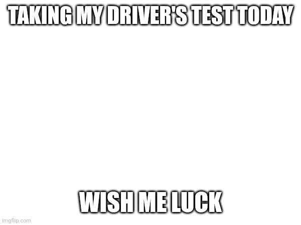 TAKING MY DRIVER'S TEST TODAY; WISH ME LUCK | made w/ Imgflip meme maker
