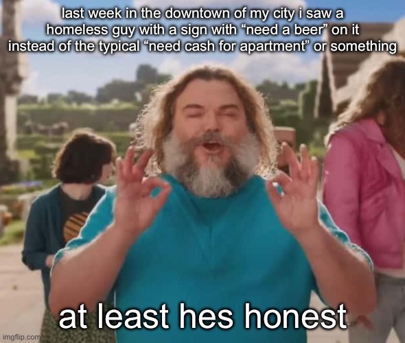 they love crushin a loaf | last week in the downtown of my city i saw a homeless guy with a sign with “need a beer” on it instead of the typical “need cash for apartment” or something; at least hes honest | image tagged in they love crushin a loaf | made w/ Imgflip meme maker