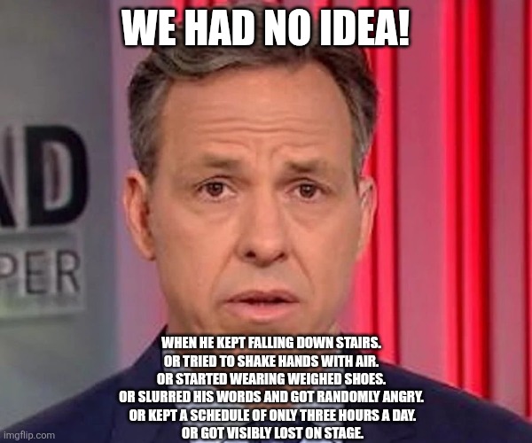 jake tapper | WE HAD NO IDEA! WHEN HE KEPT FALLING DOWN STAIRS. 
OR TRIED TO SHAKE HANDS WITH AIR. 
OR STARTED WEARING WEIGHED SHOES. 
OR SLURRED HIS WORD | image tagged in jake tapper | made w/ Imgflip meme maker