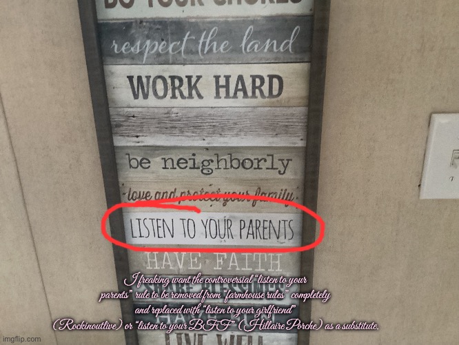 The Farmhouse Controversy | I freaking want the controversial “listen to your parents” rule to be removed from “farmhouse rules” completely and replaced with “listen to your girlfriend” (Rockinoutlive) or “listen to your BFF” (Hillaire Porche) as a substitute. | image tagged in controversy,controversial,girlfriend,bff,revenge,angry | made w/ Imgflip meme maker