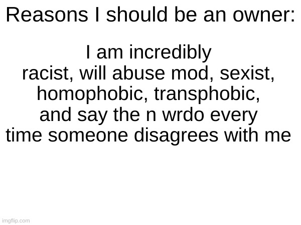 I am incredibly racist, will abuse mod, sexist, homophobic, transphobic, and say the n wrdo every time someone disagrees with me; Reasons I should be an owner: | made w/ Imgflip meme maker