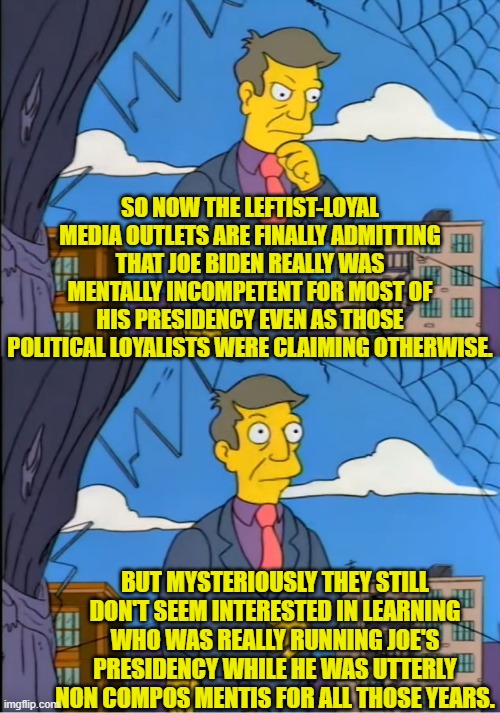 Shouldn't we know who really was the president?  Was it Jill or Nancy Pelosi or Barack Obama? | SO NOW THE LEFTIST-LOYAL MEDIA OUTLETS ARE FINALLY ADMITTING THAT JOE BIDEN REALLY WAS MENTALLY INCOMPETENT FOR MOST OF HIS PRESIDENCY EVEN AS THOSE POLITICAL LOYALISTS WERE CLAIMING OTHERWISE. BUT MYSTERIOUSLY THEY STILL DON'T SEEM INTERESTED IN LEARNING WHO WAS REALLY RUNNING JOE'S PRESIDENCY WHILE HE WAS UTTERLY NON COMPOS MENTIS FOR ALL THOSE YEARS. | image tagged in skinner out of touch | made w/ Imgflip meme maker