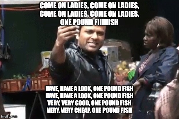 One pound fish | COME ON LADIES, COME ON LADIES,
COME ON LADIES, COME ON LADIES,
ONE POUND FIIIIIISH; HAVE, HAVE A LOOK, ONE POUND FISH
HAVE, HAVE A LOOK, ONE POUND FISH
VERY, VERY GOOD, ONE POUND FISH
VERY, VERY CHEAP, ONE POUND FISH | image tagged in one pound fish | made w/ Imgflip meme maker