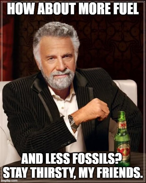The Most Interesting Man In The World Meme | HOW ABOUT MORE FUEL AND LESS FOSSILS? 
STAY THIRSTY, MY FRIENDS. | image tagged in memes,the most interesting man in the world | made w/ Imgflip meme maker