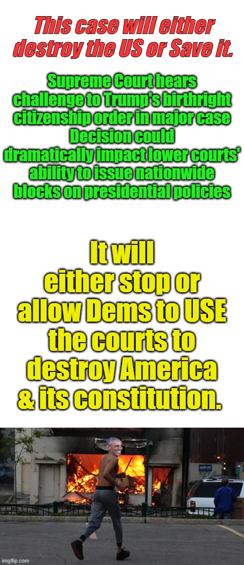 The Future of LAW will be decided. Either the legislative branch will write law or lower courts will. | This case will either destroy the US or Save it. Supreme Court hears challenge to Trump's birthright citizenship order in major case
Decision could dramatically impact lower courts' ability to issue nationwide blocks on presidential policies; It will either stop or allow Dems to USE the courts to destroy America & its constitution. | image tagged in blank white template,memes,blank transparent square | made w/ Imgflip meme maker