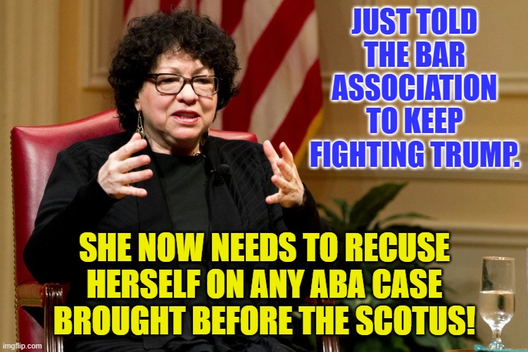 Sotomayor | JUST TOLD THE BAR ASSOCIATION TO KEEP FIGHTING TRUMP. SHE NOW NEEDS TO RECUSE HERSELF ON ANY ABA CASE BROUGHT BEFORE THE SCOTUS! | image tagged in sotomayor | made w/ Imgflip meme maker