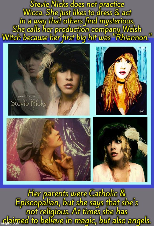 In "American Horror Story" she played herself as a witch. | Stevie Nicks does not practice Wicca. She just likes to dress & act in a way that others find mysterious. She calls her production company Welsh Witch because her first big hit was "Rhiannon."; Her parents were Catholic & Episcopalian, but she says that she's not religious. At times she has claimed to believe in magic, but also angels. | image tagged in stevie nicks,controversy,beliefs,misunderstanding | made w/ Imgflip meme maker