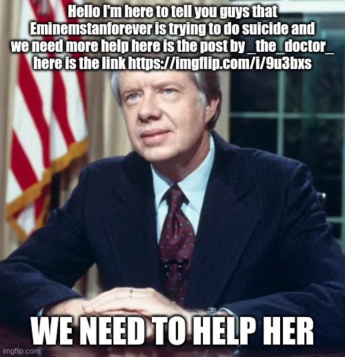 She needs help. | Hello I'm here to tell you guys that Eminemstanforever is trying to do suicide and we need more help here is the post by _the_doctor_ here is the link https://imgflip.com/i/9u3bxs; WE NEED TO HELP HER | image tagged in jimmy carter | made w/ Imgflip meme maker