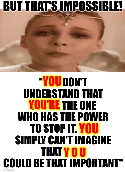 She Wasn't Talking To Sebastian. She Was Talking To YOU | BUT THAT'S IMPOSSIBLE! "YOU DON'T UNDERSTAND THAT YOU'RE THE ONE WHO HAS THE POWER TO STOP IT. YOU SIMPLY CAN'T IMAGINE THAT Y O U COULD BE THAT IMPORTANT"; YOU; YOU'RE; YOU; Y O U | image tagged in memes,never ending story,you have the power,empowerment,you are what you think,you've had the power all along | made w/ Imgflip meme maker
