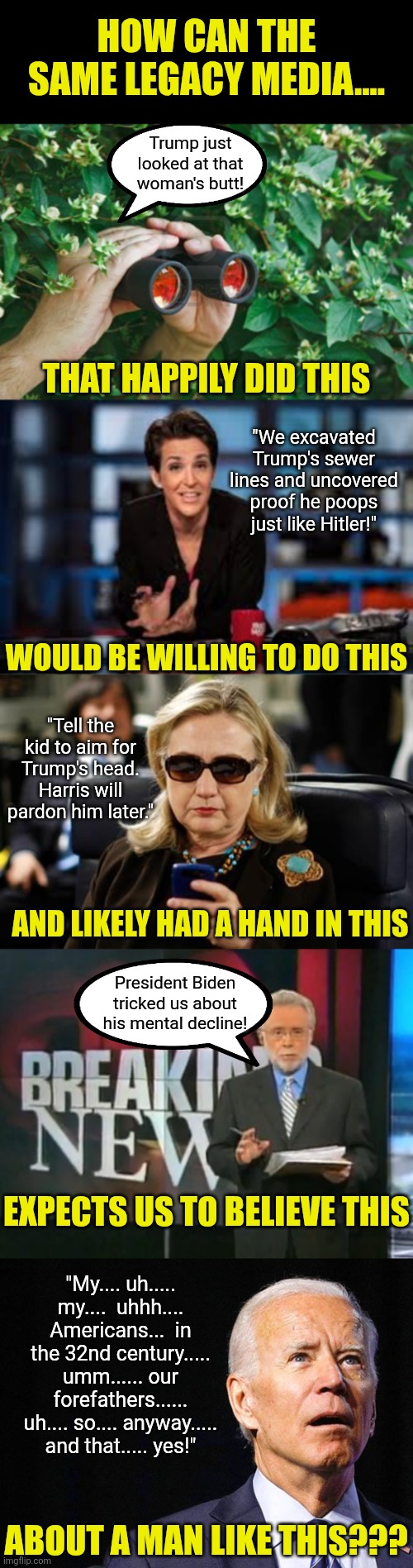 Democrats, do you really believe we're this dumb? How insulting! No one was fooled by Biden, you lied to protect him! | HOW CAN THE SAME LEGACY MEDIA.... Trump just looked at that woman's butt! THAT HAPPILY DID THIS; "We excavated Trump's sewer lines and uncovered proof he poops just like Hitler!"; WOULD BE WILLING TO DO THIS; "Tell the kid to aim for Trump's head. Harris will pardon him later."; AND LIKELY HAD A HAND IN THIS; President Biden tricked us about his mental decline! EXPECTS US TO BELIEVE THIS; "My.... uh..... my....  uhhh.... Americans...  in the 32nd century..... umm...... our forefathers...... uh.... so.... anyway..... and that..... yes!"; ABOUT A MAN LIKE THIS??? | image tagged in stupid liberals,liberal hypocrisy,biased media,mainstream media,unbelievable,crying democrats | made w/ Imgflip meme maker