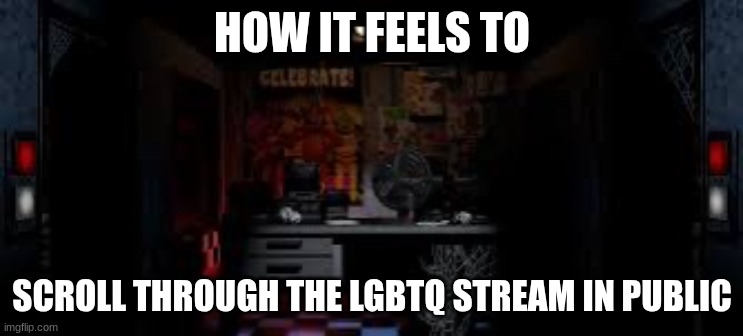 FNAF OFFICE | HOW IT FEELS TO SCROLL THROUGH THE LGBTQ STREAM IN PUBLIC | image tagged in fnaf office | made w/ Imgflip meme maker