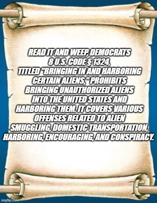Scroll | READ IT AND WEEP, DEMOCRATS
8 U.S. CODE § 1324, TITLED "BRINGING IN AND HARBORING CERTAIN ALIENS," PROHIBITS BRINGING UNAUTHORIZED ALIENS INTO THE UNITED STATES AND HARBORING THEM. IT COVERS VARIOUS OFFENSES RELATED TO ALIEN SMUGGLING, DOMESTIC TRANSPORTATION, HARBORING, ENCOURAGING, AND CONSPIRACY. | image tagged in scroll | made w/ Imgflip meme maker