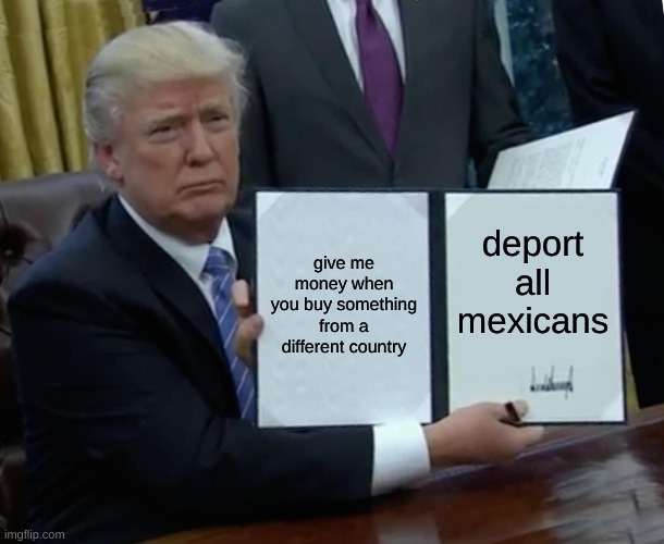 Donald trump | give me money when you buy something from a different country; deport all mexicans | image tagged in memes,trump bill signing | made w/ Imgflip meme maker