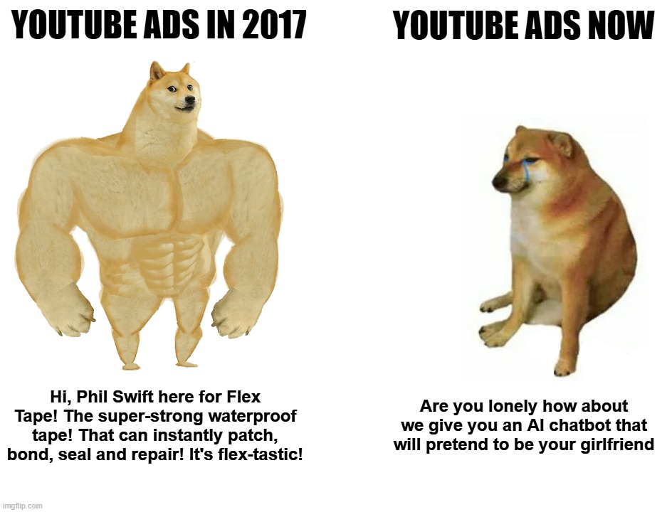 This is why I use an adblocker | YOUTUBE ADS IN 2017; YOUTUBE ADS NOW; Hi, Phil Swift here for Flex Tape! The super-strong waterproof tape! That can instantly patch, bond, seal and repair! It's flex-tastic! Are you lonely how about we give you an AI chatbot that will pretend to be your girlfriend | image tagged in memes,buff doge vs cheems | made w/ Imgflip meme maker