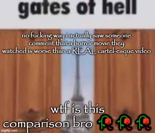 gates of hell | no fucking way i actually saw someone comment that a horror movie they watched is worse than a REAL cartel-esque video; wtf is this comparison bro 🥀🥀🥀 | image tagged in gates of hell | made w/ Imgflip meme maker