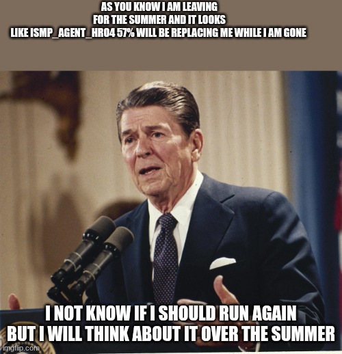 https://linkto.run/p/JGTOIWBI please vote | AS YOU KNOW I AM LEAVING FOR THE SUMMER AND IT LOOKS LIKE ISMP_AGENT_HRO4 57% WILL BE REPLACING ME WHILE I AM GONE; I NOT KNOW IF I SHOULD RUN AGAIN BUT I WILL THINK ABOUT IT OVER THE SUMMER | image tagged in ronald reagan | made w/ Imgflip meme maker