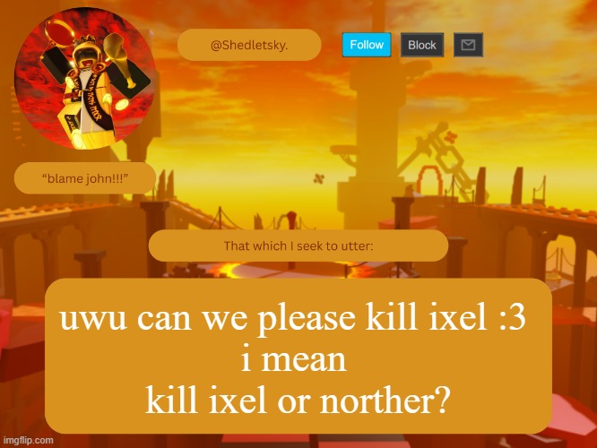 shedletsky's template | uwu can we please kill ixel :3 
i mean 
kill ixel or norther? | image tagged in shedletsky's template | made w/ Imgflip meme maker