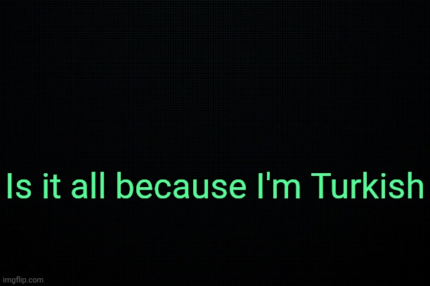 . | Is it all because I'm Turkish | image tagged in the black | made w/ Imgflip meme maker