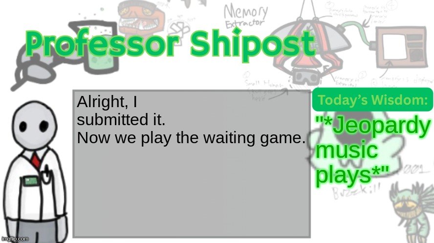 Professor Shitpost's anouncement template Ver. 2 | Alright, I submitted it.
Now we play the waiting game. "*Jeopardy music plays*" | image tagged in professor shitpost's anouncement template ver 2 | made w/ Imgflip meme maker