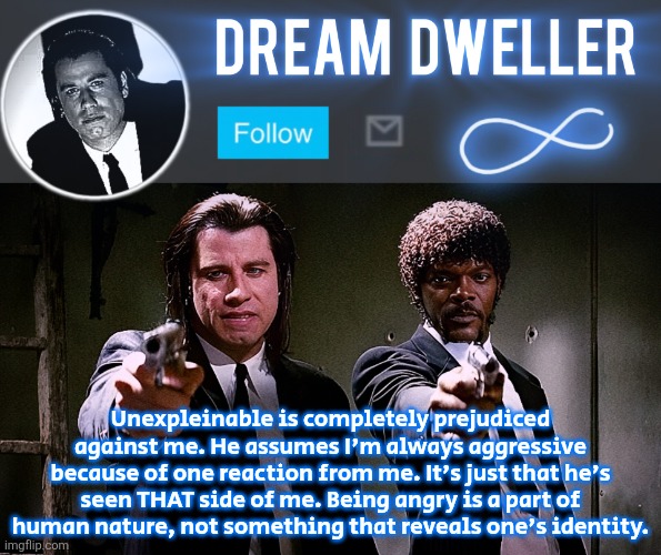 Quentin's Pulp Fiction template | Unexpleinable is completely prejudiced against me. He assumes I'm always aggressive because of one reaction from me. It's just that he's seen THAT side of me. Being angry is a part of human nature, not something that reveals one's identity. | image tagged in quentin's pulp fiction template | made w/ Imgflip meme maker