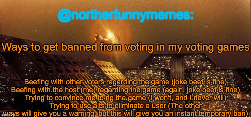 Take notes | Ways to get banned from voting in my voting games; Beefing with other voters regarding the game (joke beef is fine)
Beefing with the host (me) regarding the game (again, joke beef is fine)
Trying to convince me to rig the game (I won't, and I never will)
Trying to use alts to eliminate a user (The other ways will give you a warning, but this will give you an instant temporary ban) | image tagged in northerfunnymemes announcement template | made w/ Imgflip meme maker