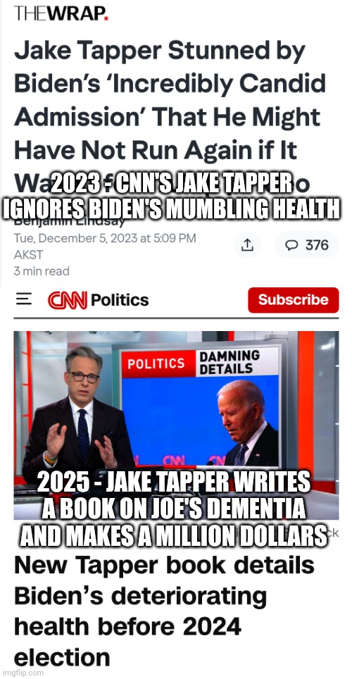 Not Newsworthy unless Jake grifts | 2023 - CNN'S JAKE TAPPER IGNORES BIDEN'S MUMBLING HEALTH; 2025 - JAKE TAPPER WRITES A BOOK ON JOE'S DEMENTIA AND MAKES A MILLION DOLLARS | image tagged in leftists,media,cnn fake news,liberals,democrats,jake | made w/ Imgflip meme maker