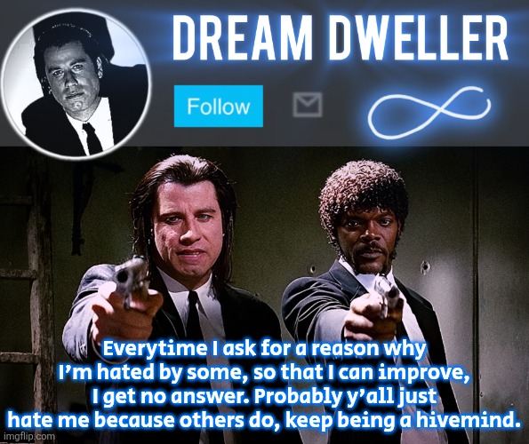 Quentin's Pulp Fiction template | Everytime I ask for a reason why I'm hated by some, so that I can improve, I get no answer. Probably y'all just hate me because others do, keep being a hivemind. | image tagged in quentin's pulp fiction template | made w/ Imgflip meme maker