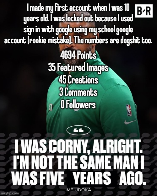I made my first account when I was 10 years old. I was locked out because I used sign in with google using my school google account (rookie mistake). The numbers are dogshit too. 4694 Points
35 Featured Images
45 Creations
3 Comments
0 Followers | made w/ Imgflip meme maker