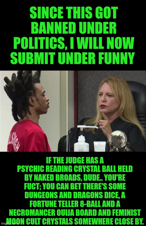 Funny | SINCE THIS GOT BANNED UNDER POLITICS, I WILL NOW SUBMIT UNDER FUNNY; IF THE JUDGE HAS A PSYCHIC READING CRYSTAL BALL HELD BY NAKED BROADS, DUDE.. YOU'RE FUCT; YOU CAN BET THERE'S SOME DUNGEONS AND DRAGONS DICE, A FORTUNE TELLER 8-BALL AND A NECROMANCER OUIJA BOARD AND FEMINIST MOON CULT CRYSTALS SOMEWHERE CLOSE BY. | image tagged in funny,court,courtroom,judge,trial,fortune teller | made w/ Imgflip meme maker