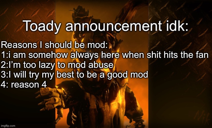 Toady announcement | Reasons I should be mod:
1:i am somehow always here when shit hits the fan
2:I’m too lazy to mod abuse
3:I will try my best to be a good mod
4: reason 4 | image tagged in toady announcement | made w/ Imgflip meme maker