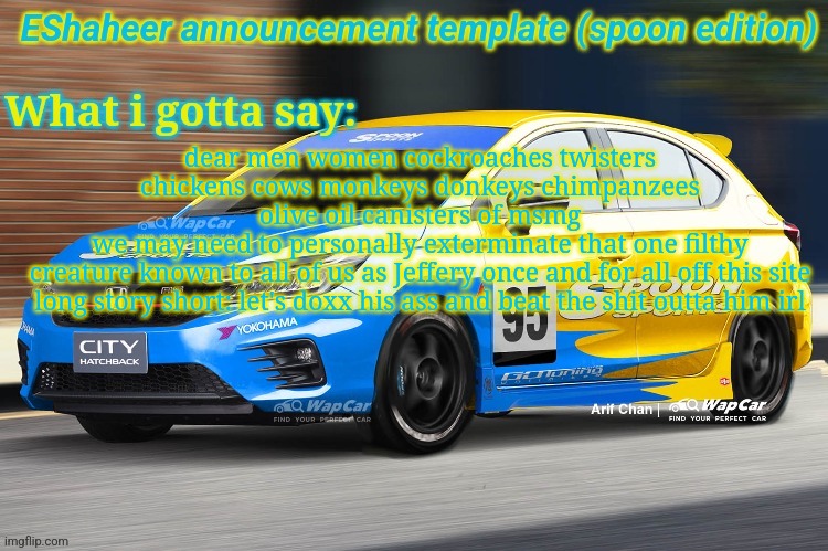 eshaheer announcement temp (spoon ed) | dear men women cockroaches twisters chickens cows monkeys donkeys chimpanzees olive oil canisters of msmg
we may need to personally exterminate that one filthy creature known to all of us as Jeffery once and for all off this site
long story short: let's doxx his ass and beat the shit outta him irl | image tagged in eshaheer announcement temp spoon ed | made w/ Imgflip meme maker