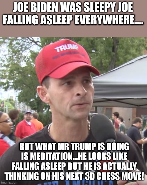 Sleepy Donny! | JOE BIDEN WAS SLEEPY JOE FALLING ASLEEP EVERYWHERE.... BUT WHAT MR TRUMP IS DOING IS MEDITATION...HE LOOKS LIKE FALLING ASLEEP BUT HE IS ACTUALLY THINKING ON HIS NEXT 3D CHESS MOVE! | image tagged in trump supporter,maga,donald trump,trump,nevertrump,trump sucks | made w/ Imgflip meme maker