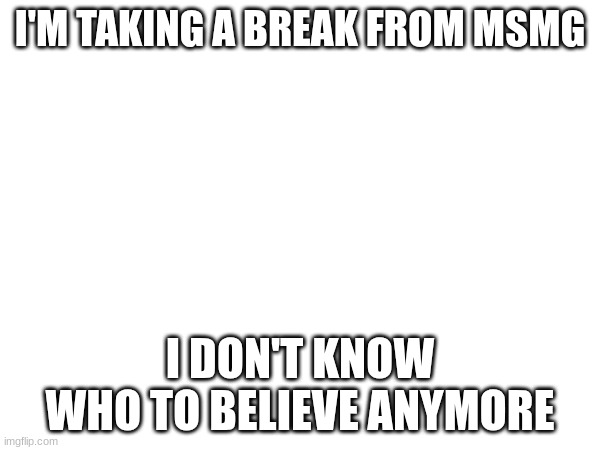 I'M TAKING A BREAK FROM MSMG; I DON'T KNOW WHO TO BELIEVE ANYMORE | made w/ Imgflip meme maker