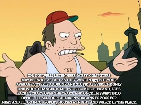 Slavic Sal | OH, NO? WELL, LISTEN HERE, MISSY. COMPUTERS MAY BE TWICE AS FAST AS THEY WERE IN 1973 BUT YOUR AVERAGE VOTER IS AS DRUNK AND STUPID AS EVER. THE ONLY ONE WHO'S CHANGED IS ME. I'VE BECOME BITTER AND, LET'S FACE IT, CRAZY OVER THE YEARS. AND ONCE I'M SWEPT INTO OFFICE, I'LL SELL OUR CHILDREN'S ORGANS TO ZOOS FOR MEAT AND I'LL GO INTO PEOPLE'S HOUSES AT NIGHT AND WRECK UP THE PLACE. | image tagged in slavic sal | made w/ Imgflip meme maker