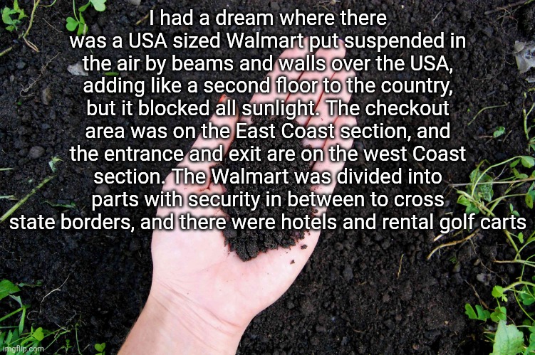 LOAM | I had a dream where there was a USA sized Walmart put suspended in the air by beams and walls over the USA, adding like a second floor to the country, but it blocked all sunlight. The checkout area was on the East Coast section, and the entrance and exit are on the west Coast section. The Walmart was divided into parts with security in between to cross state borders, and there were hotels and rental golf carts | image tagged in loam | made w/ Imgflip meme maker