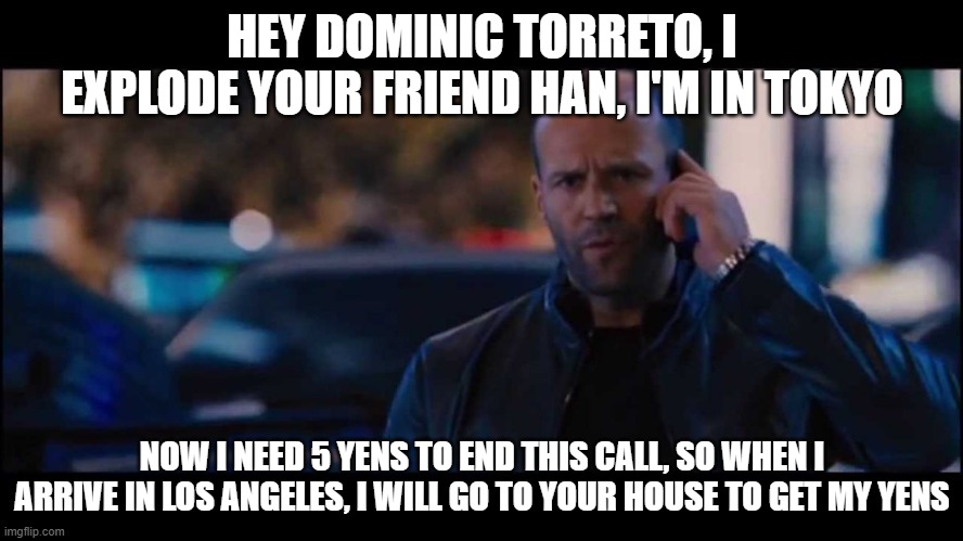 Shaw F&F 3 Final Scene | HEY DOMINIC TORRETO, I EXPLODE YOUR FRIEND HAN, I'M IN TOKYO; NOW I NEED 5 YENS TO END THIS CALL, SO WHEN I ARRIVE IN LOS ANGELES, I WILL GO TO YOUR HOUSE TO GET MY YENS | image tagged in jason statham fast and furious | made w/ Imgflip meme maker