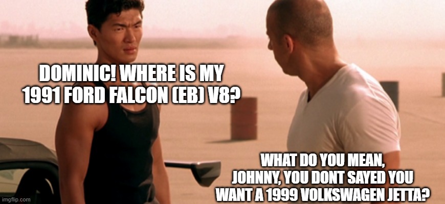 Race Wars F&F 1 | DOMINIC! WHERE IS MY 1991 FORD FALCON (EB) V8? WHAT DO YOU MEAN, JOHNNY, YOU DONT SAYED YOU WANT A 1999 VOLKSWAGEN JETTA? | image tagged in fast and furious | made w/ Imgflip meme maker