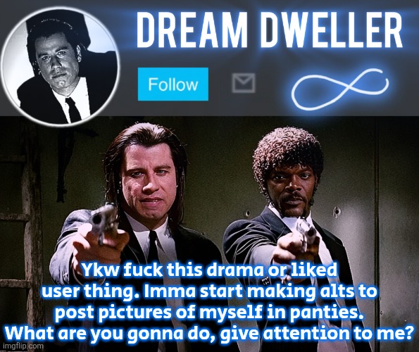 Quentin's Pulp Fiction template | Ykw fuck this drama or liked user thing. Imma start making alts to post pictures of myself in panties. What are you gonna do, give attention to me? | image tagged in quentin's pulp fiction template | made w/ Imgflip meme maker