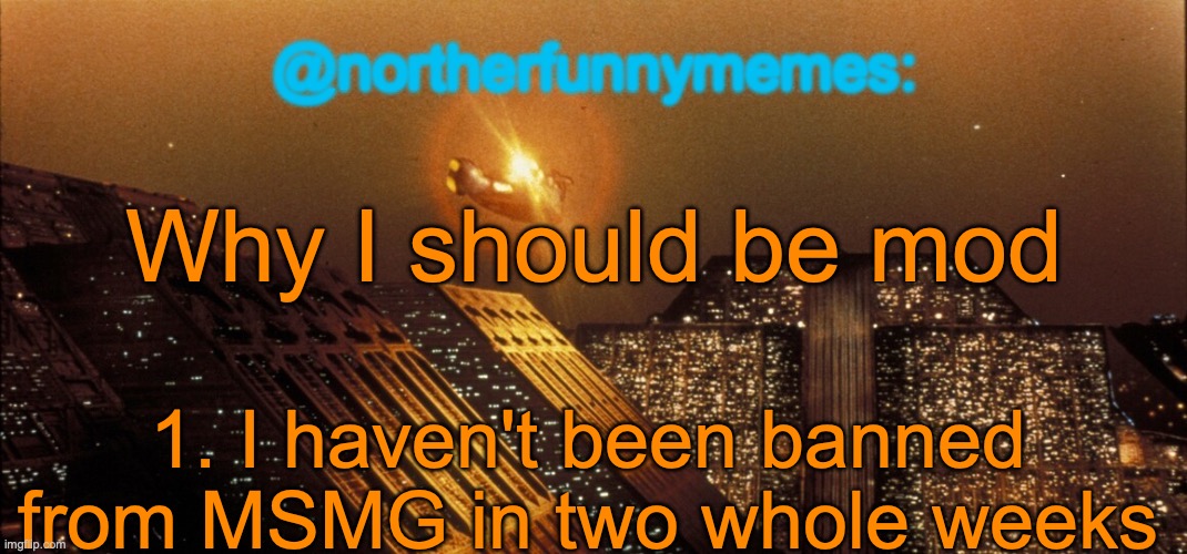 I'm also one of the top mods in Dark_humour and randomshit but that's less relevant | Why I should be mod; 1. I haven't been banned from MSMG in two whole weeks | image tagged in northerfunnymemes announcement template | made w/ Imgflip meme maker