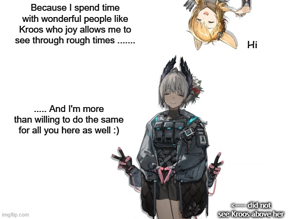 Arknights: Faces (1/2) | Because I spend time with wonderful people like Kroos who joy allows me to see through rough times ....... Hi; ..... And I'm more than willing to do the same for all you here as well :); <---- did not see Kroos above her | image tagged in faces | made w/ Imgflip meme maker